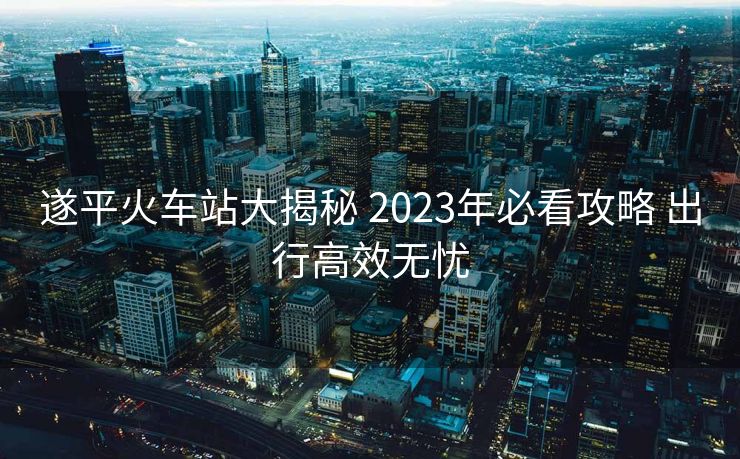 遂平火車站大揭秘 2023年必看攻略 出行高效無憂