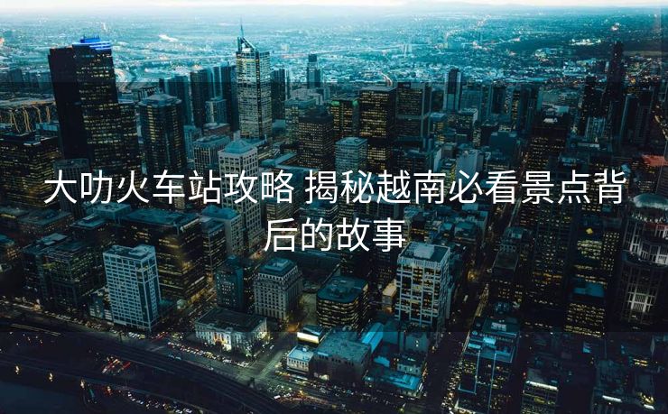 大叻火車站攻略 揭秘越南必看景點背后的故事