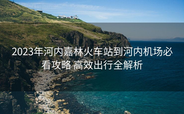 2023年河內(nèi)嘉林火車(chē)站到河內(nèi)機(jī)場(chǎng)必看攻略 高效出行全解析 2023年河內(nèi)嘉林火車(chē)站到河內(nèi)機(jī)場(chǎng)必看攻略 高效出行全解析