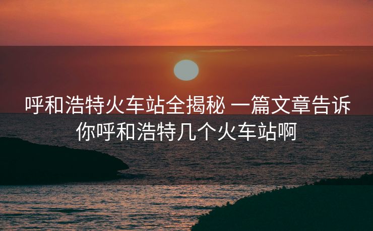 呼和浩特火車站全揭秘 一篇文章告訴你呼和浩特幾個(gè)火車站啊