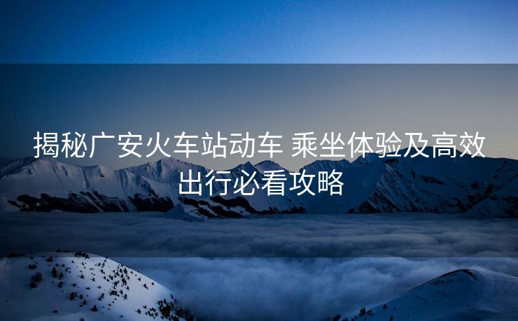 揭秘廣安火車站動車 乘坐體驗(yàn)及高效出行必看攻略