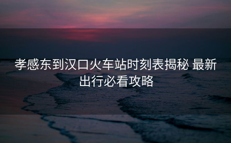 孝感東到漢口火車(chē)站時(shí)刻表揭秘 最新出行必看攻略