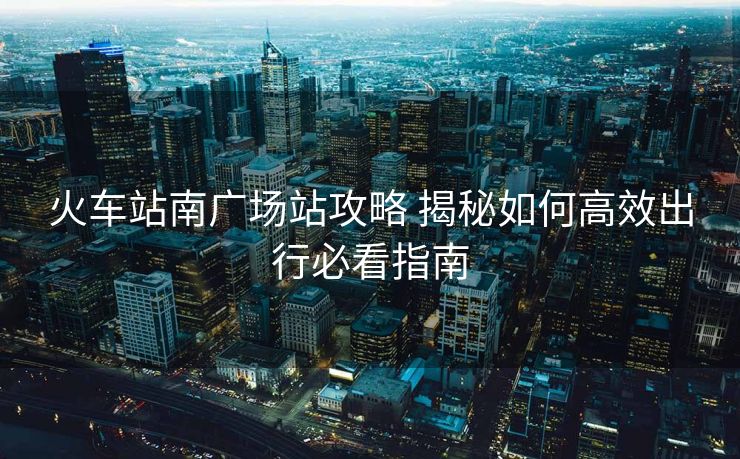 火車(chē)站南廣場(chǎng)站攻略 揭秘如何高效出行必看指南