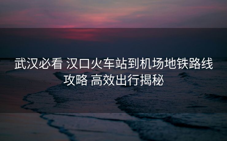 武漢必看 漢口火車站到機(jī)場地鐵路線攻略 高效出行揭秘