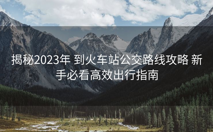 揭秘2023年 到火車站公交路線攻略 新手必看高效出行指南
