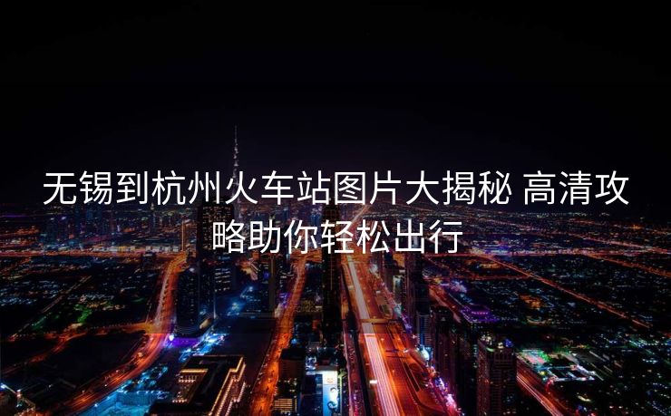 無錫到杭州火車站圖片大揭秘 高清攻略助你輕松出行 無錫到杭州火車站圖片大揭秘 高清攻略助你輕松出行