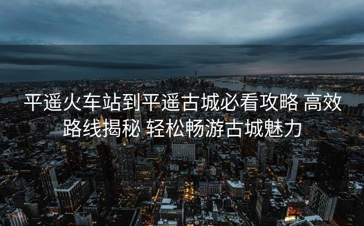 平遙火車站到平遙古城必看攻略 高效路線揭秘 輕松暢游古城魅力