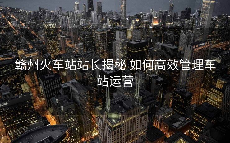 贛州火車站站長(zhǎng)揭秘 如何高效管理車站運(yùn)營(yíng)