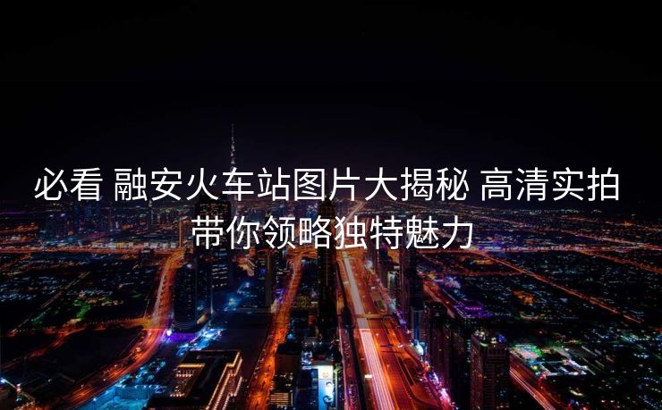 必看 融安火車(chē)站圖片大揭秘 高清實(shí)拍 帶你領(lǐng)略獨(dú)特魅力