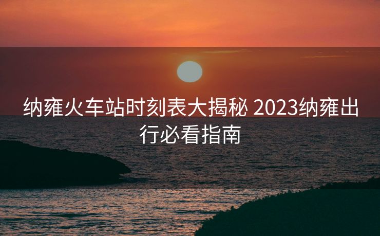 納雍火車站時(shí)刻表大揭秘 2023納雍出行必看指南