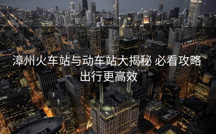 漳州火車站與動(dòng)車站大揭秘 必看攻略 出行更高效
