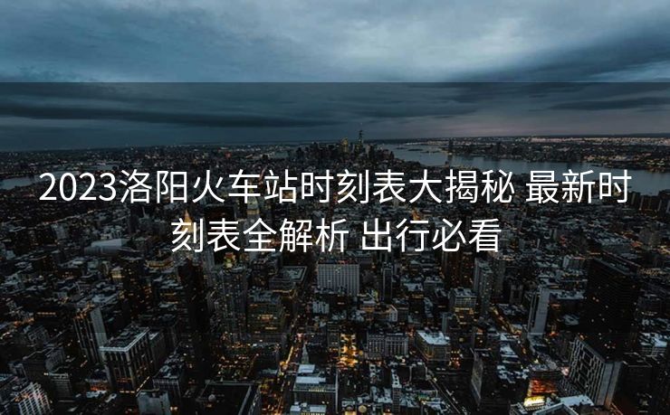 2023洛陽火車站時(shí)刻表大揭秘 最新時(shí)刻表全解析 出行必看