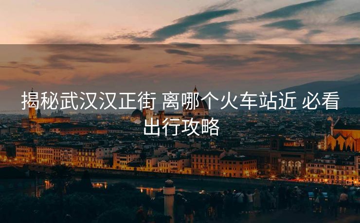 揭秘武漢漢正街 離哪個(gè)火車站近 必看出行攻略