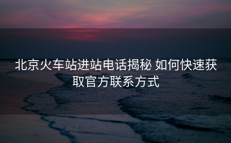 北京火車站進(jìn)站電話揭秘 如何快速獲取官方聯(lián)系方式