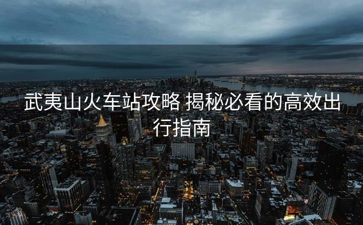 武夷山火車(chē)站攻略 揭秘必看的高效出行指南