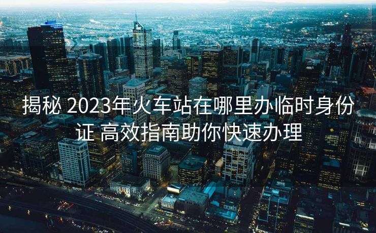 揭秘 2023年火車站在哪里辦臨時(shí)身份證 高效指南助你快速辦理