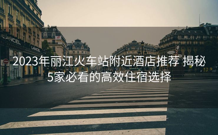 2023年麗江火車(chē)站附近酒店推薦 揭秘5家必看的高效住宿選擇