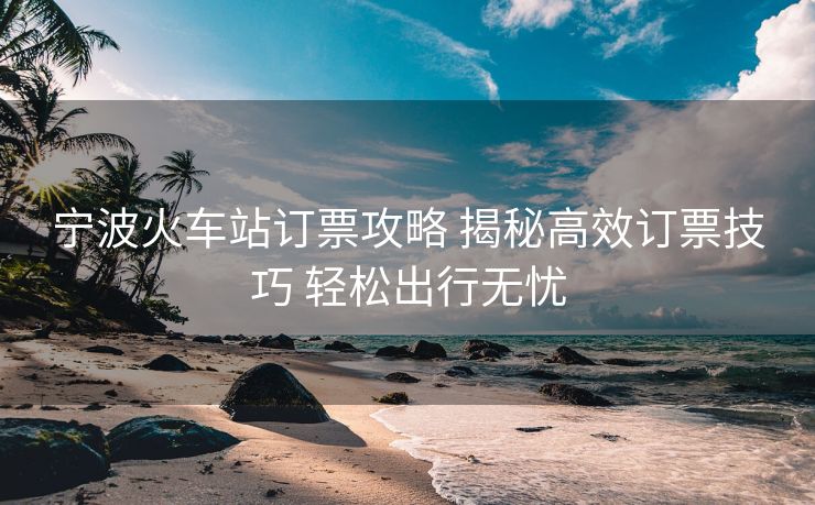 寧波火車(chē)站訂票攻略 揭秘高效訂票技巧 輕松出行無(wú)憂