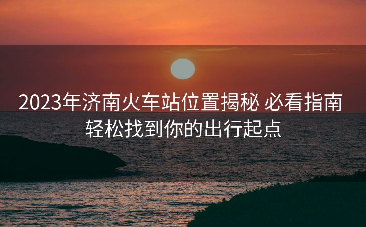 2023年濟南火車站位置揭秘 必看指南 輕松找到你的出行起點