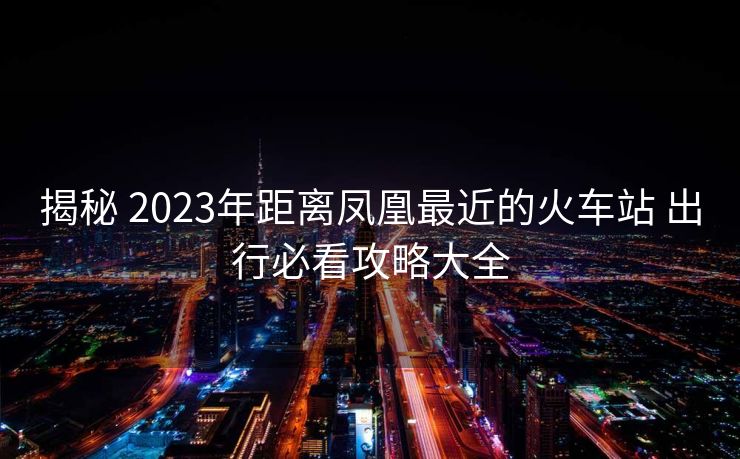 揭秘 2023年距離鳳凰最近的火車站 出行必看攻略大全