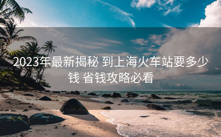 2023年最新揭秘 到上?；疖囌疽嗌馘X 省錢攻略必看