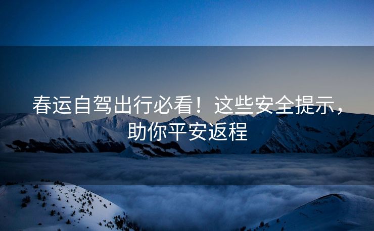 春運(yùn)自駕出行必看！這些安全提示，助你平安返程