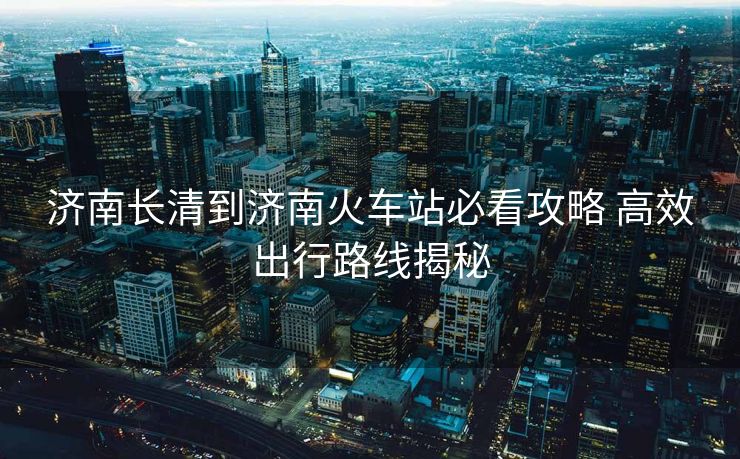 濟(jì)南長清到濟(jì)南火車站必看攻略 高效出行路線揭秘