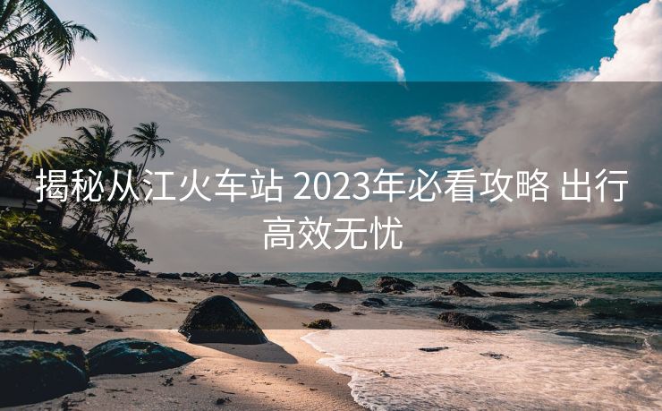 揭秘從江火車(chē)站 2023年必看攻略 出行高效無(wú)憂(yōu)