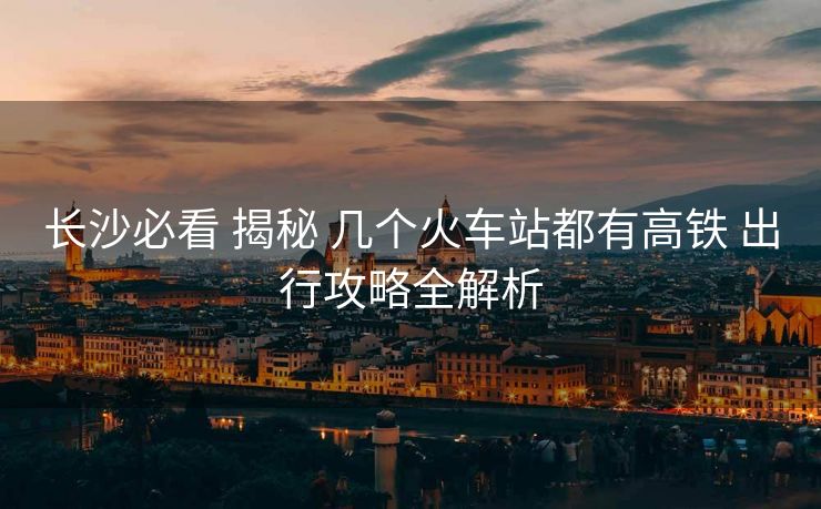 長(zhǎng)沙必看 揭秘 幾個(gè)火車(chē)站都有高鐵 出行攻略全解析