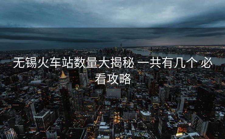 無(wú)錫火車(chē)站數(shù)量大揭秘 一共有幾個(gè) 必看攻略