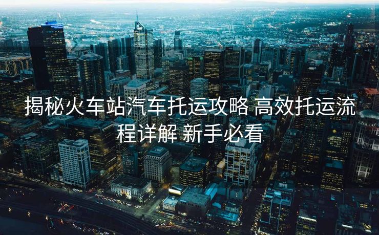 揭秘火車站汽車托運攻略 高效托運流程詳解 新手必看