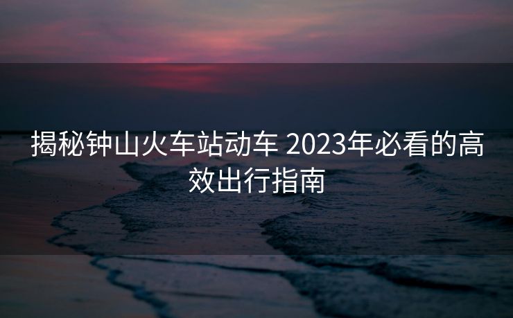 揭秘鐘山火車站動車 2023年必看的高效出行指南