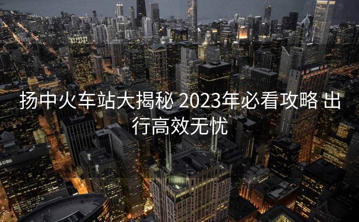 揚(yáng)中火車站大揭秘 2023年必看攻略 出行高效無憂