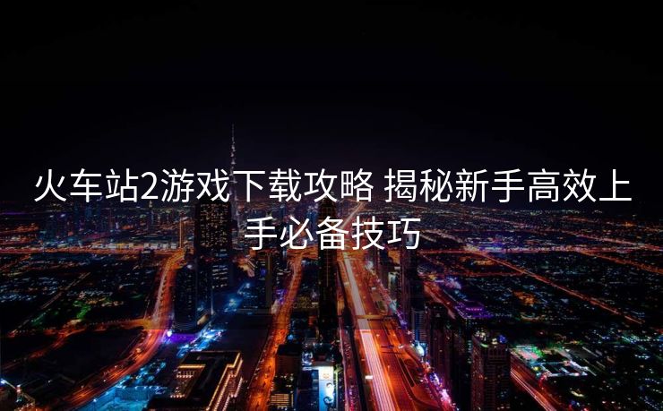 火車(chē)站2游戲下載攻略 揭秘新手高效上手必備技巧