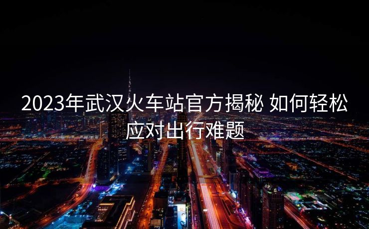 2023年武漢火車(chē)站官方揭秘 如何輕松應(yīng)對(duì)出行難題