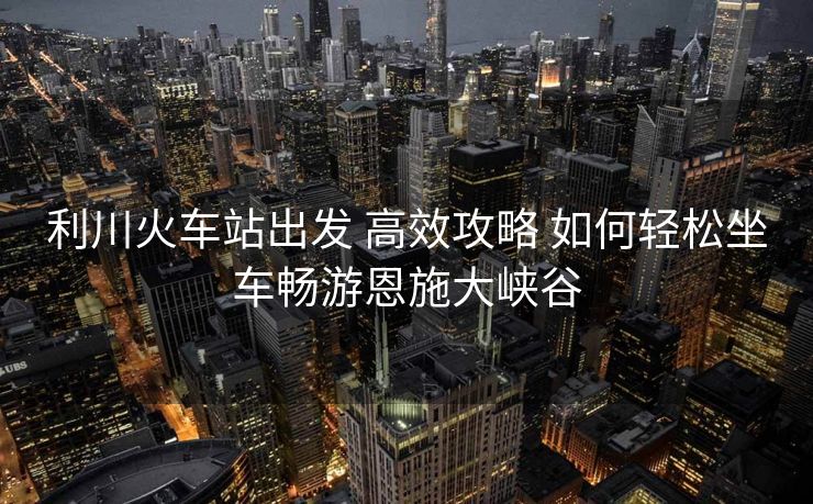 利川火車站出發(fā) 高效攻略 如何輕松坐車暢游恩施大峽谷