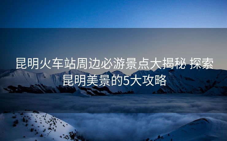 昆明火車站周邊必游景點大揭秘 探索昆明美景的5大攻略