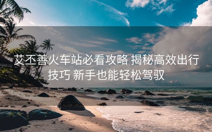 艾丕善火車站必看攻略 揭秘高效出行技巧 新手也能輕松駕馭