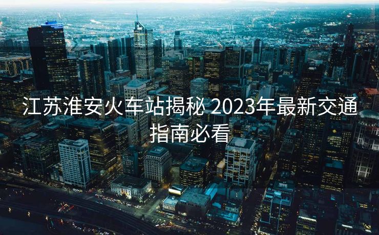 江蘇淮安火車站揭秘 2023年最新交通指南必看