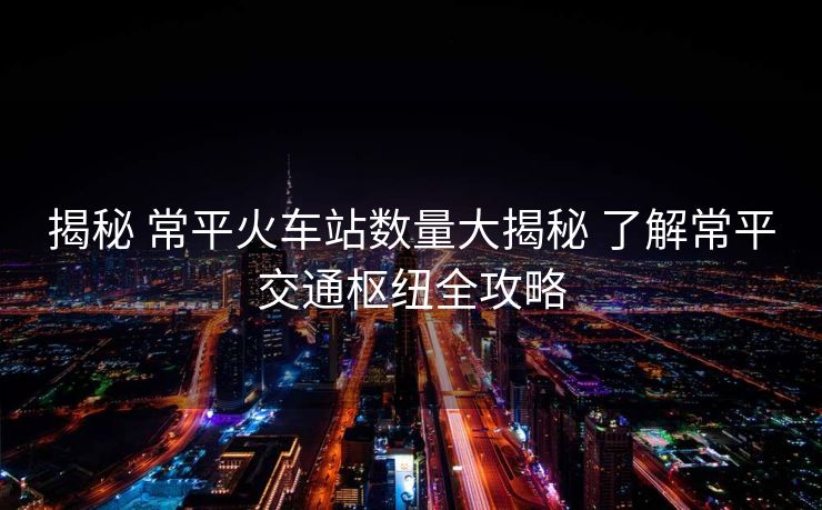 揭秘 常平火車(chē)站數(shù)量大揭秘 了解常平交通樞紐全攻略