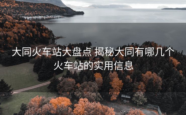 大同火車站大盤點 揭秘大同有哪幾個火車站的實用信息