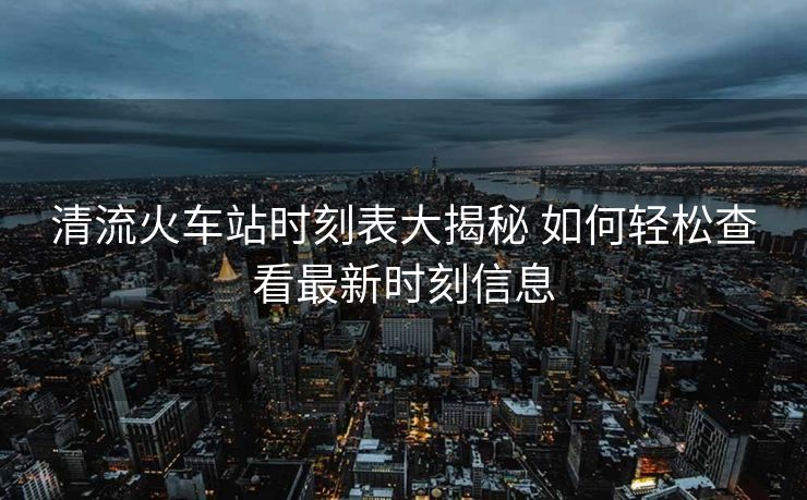 清流火車站時刻表大揭秘 如何輕松查看最新時刻信息