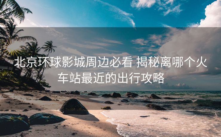 北京環(huán)球影城周邊必看 揭秘離哪個火車站最近的出行攻略