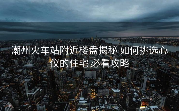 潮州火車站附近樓盤揭秘 如何挑選心儀的住宅 必看攻略