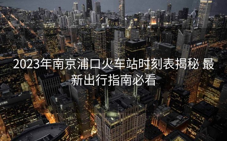 2023年南京浦口火車站時(shí)刻表揭秘 最新出行指南必看