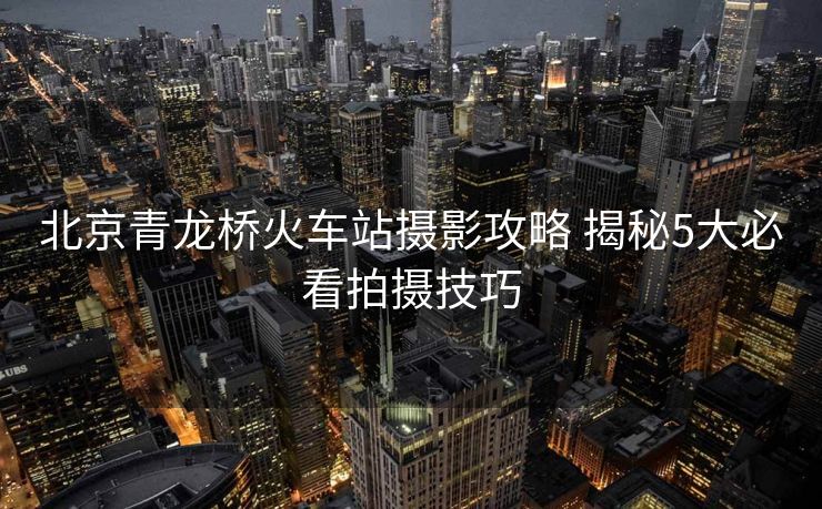 北京青龍橋火車站攝影攻略 揭秘5大必看拍攝技巧