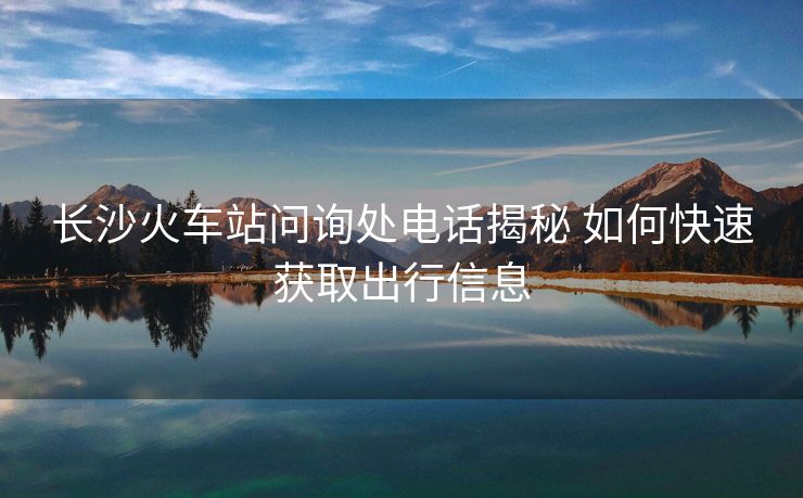 長(zhǎng)沙火車(chē)站問(wèn)詢(xún)處電話(huà)揭秘 如何快速獲取出行信息