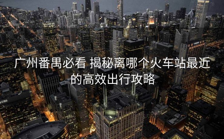 廣州番禺必看 揭秘離哪個(gè)火車站最近的高效出行攻略