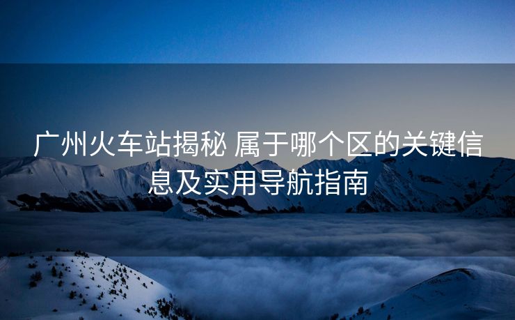 廣州火車站揭秘 屬于哪個區(qū)的關(guān)鍵信息及實用導(dǎo)航指南