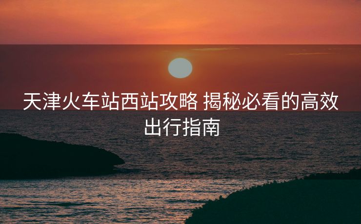天津火車(chē)站西站攻略 揭秘必看的高效出行指南